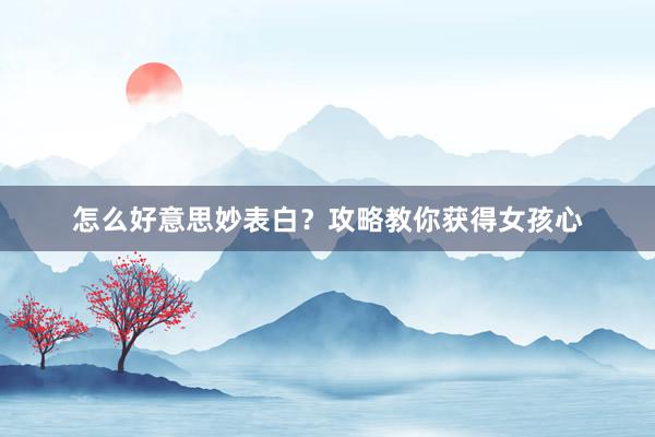 怎么好意思妙表白？攻略教你获得女孩心